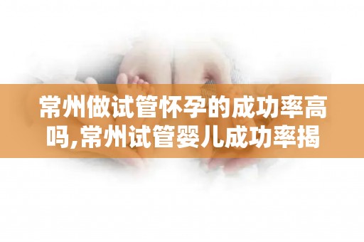 常州做试管怀孕的成功率高吗,常州试管婴儿成功率揭秘：助孕之路更光明