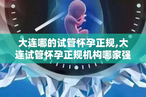 大连哪的试管怀孕正规,大连试管怀孕正规机构哪家强？
