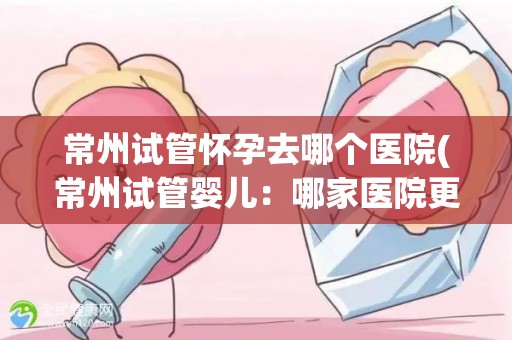 常州试管怀孕去哪个医院(常州试管婴儿：哪家医院更专业？)