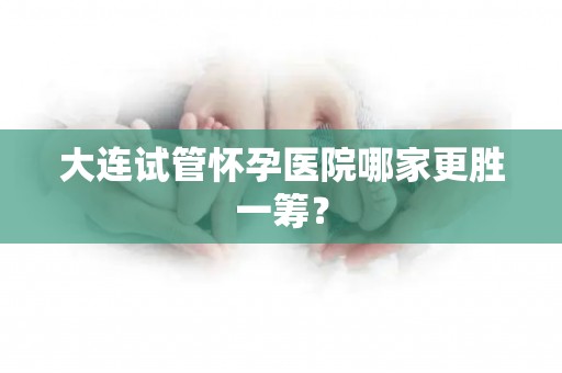 大连试管怀孕医院哪家更胜一筹? 大连试管怀孕医院哪家更胜一筹?