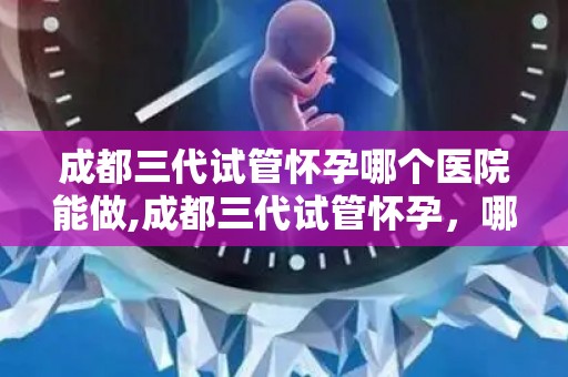 成都三代试管怀孕哪个医院能做,成都三代试管怀孕，哪家医院技术领先？