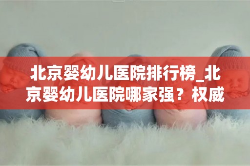 北京婴幼儿医院排行榜_北京婴幼儿医院哪家强？权威排行榜揭晓