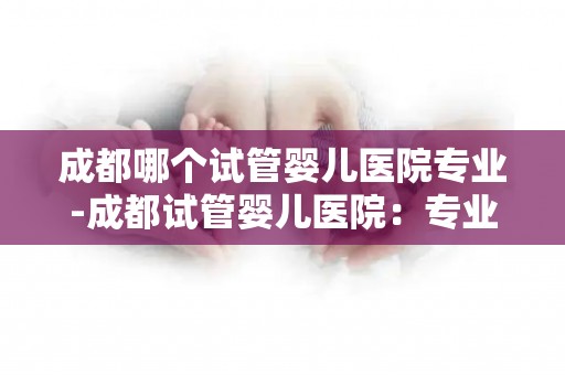 成都哪个试管婴儿医院专业-成都试管婴儿医院：专业助您孕育新生命