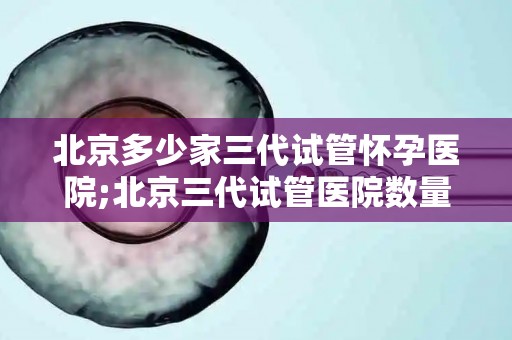 北京多少家三代试管怀孕医院;北京三代试管医院数量揭秘：三代试管怀孕医院哪家强？