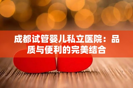 成都试管婴儿私立医院：品质与便利的完美结合