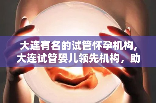 大连有名的试管怀孕机构,大连试管婴儿领先机构，助孕梦想成真