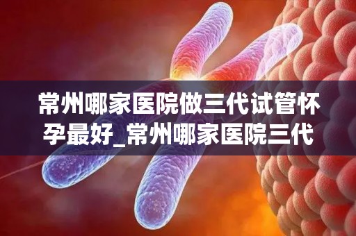 常州哪家医院做三代试管怀孕最好_常州哪家医院三代试管怀孕率高？权威推荐揭晓