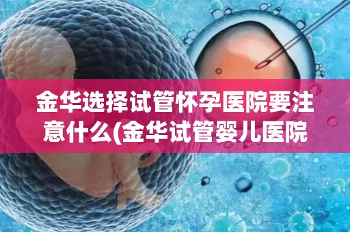 金华选择试管怀孕医院要注意什么(金华试管婴儿医院选择攻略：注意事项全解析)