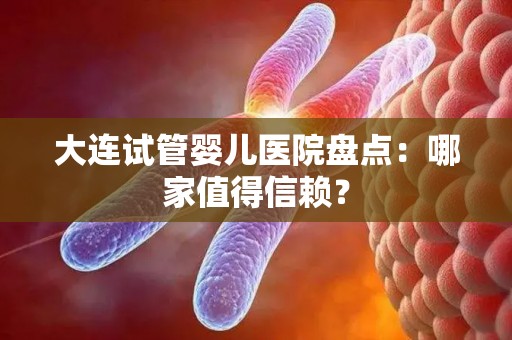大连试管婴儿医院盘点：哪家值得信赖？