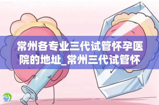 常州各专业三代试管怀孕医院的地址_常州三代试管怀孕医院地址一览