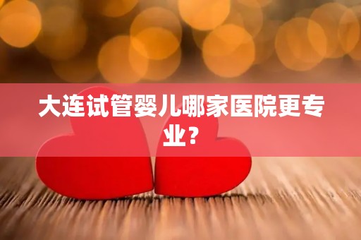 大连试管婴儿哪家医院更专业？
