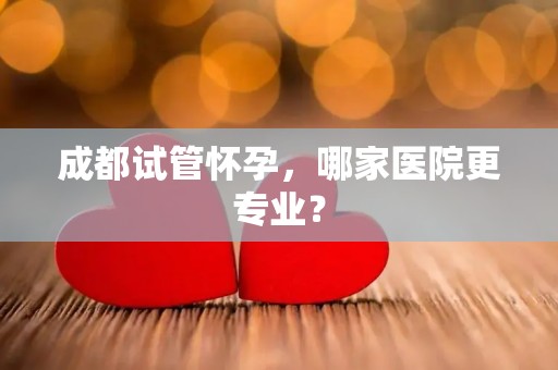 成都试管怀孕，哪家医院更专业？