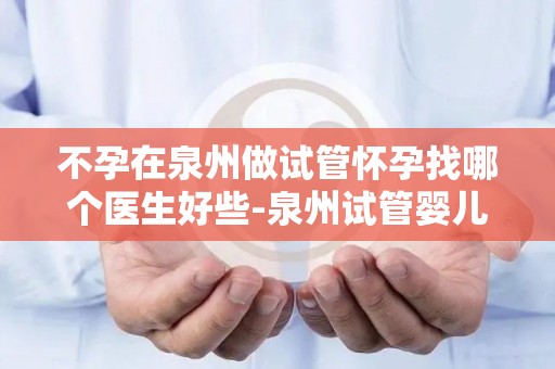 不孕在泉州做试管怀孕找哪个医生好些-泉州试管婴儿，不孕患者信赖的专家是谁？