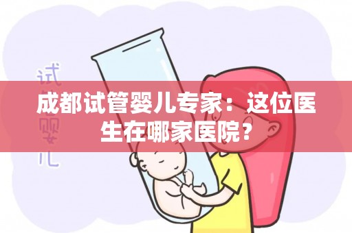 成都试管婴儿专家：这位医生在哪家医院？
