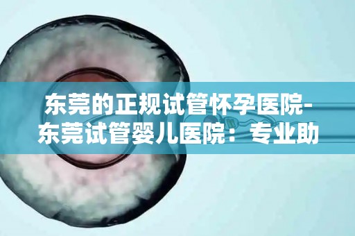 东莞的正规试管怀孕医院-东莞试管婴儿医院：专业助孕，圆您家庭梦