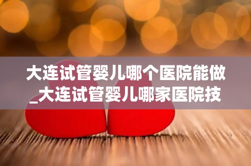 大连试管婴儿哪个医院能做_大连试管婴儿哪家医院技术强？