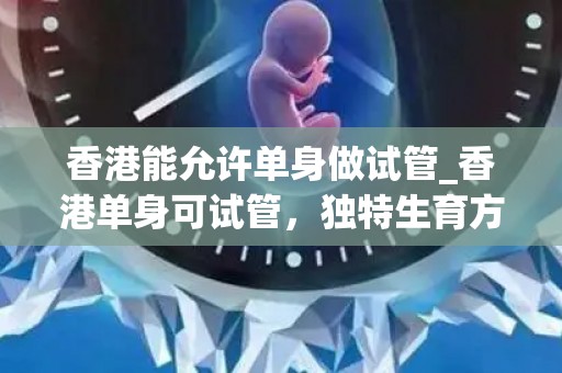 香港能允许单身做试管_香港单身可试管，独特生育方式引关注