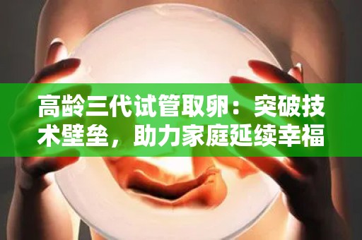 高龄三代试管取卵：突破技术壁垒，助力家庭延续幸福