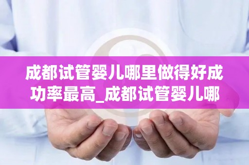 成都试管婴儿哪里做得好成功率最高_成都试管婴儿哪家医院成功率最高？