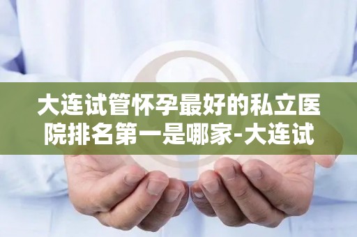 大连试管怀孕最好的私立医院排名第一是哪家-大连试管婴儿首选，这家私立医院排名领先
