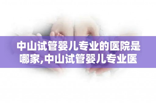中山试管婴儿专业的医院是哪家,中山试管婴儿专业医院哪家强？权威推荐