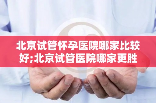 北京试管怀孕医院哪家比较好;北京试管医院哪家更胜一筹？