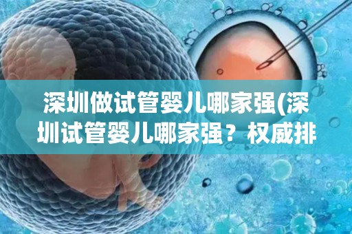 深圳做试管婴儿哪家强(深圳试管婴儿哪家强？权威排名揭晓)