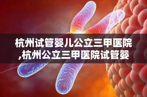 杭州试管婴儿公立三甲医院,杭州公立三甲医院试管婴儿技术再突破