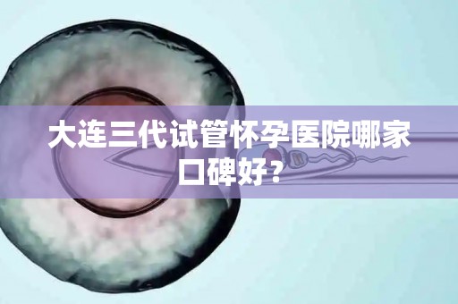 大连三代试管怀孕医院哪家口碑好？