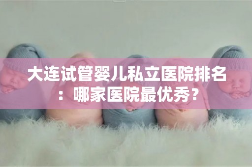 大连试管婴儿私立医院排名：哪家医院最优秀？