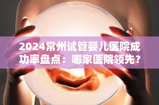 2024常州试管婴儿医院成功率盘点：哪家医院领先？