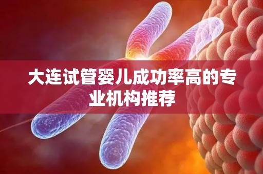 大连试管婴儿成功率高的专业机构推荐