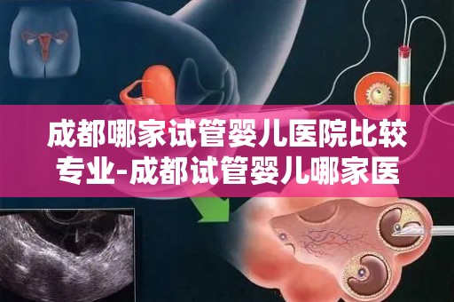 成都哪家试管婴儿医院比较专业-成都试管婴儿哪家医院更专业？权威推荐揭晓