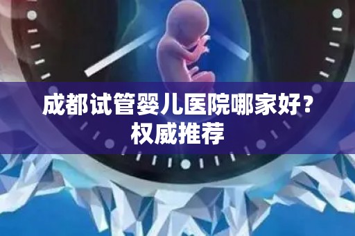 成都试管婴儿医院哪家好？权威推荐