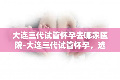 大连三代试管怀孕去哪家医院-大连三代试管怀孕，选哪家医院最靠谱？