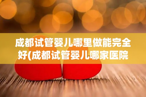成都试管婴儿哪里做能完全好(成都试管婴儿哪家医院做最可靠？)