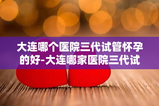 大连哪个医院三代试管怀孕的好-大连哪家医院三代试管怀孕成功率最高？