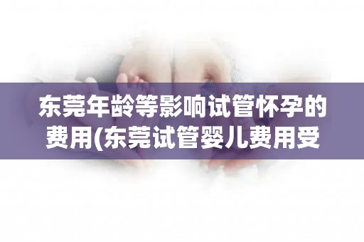 东莞年龄等影响试管怀孕的费用(东莞试管婴儿费用受年龄等因素影响)