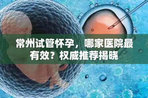 常州试管怀孕，哪家医院最有效？权威推荐揭晓