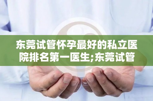 东莞试管怀孕最好的私立医院排名第一医生;东莞试管怀孕首选：私立医院排名第一医生领衔