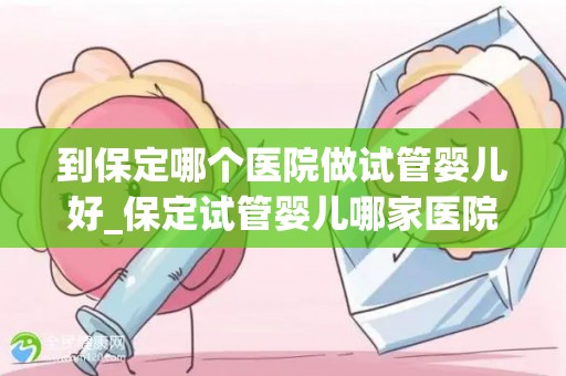 到保定哪个医院做试管婴儿好_保定试管婴儿哪家医院更胜一筹？