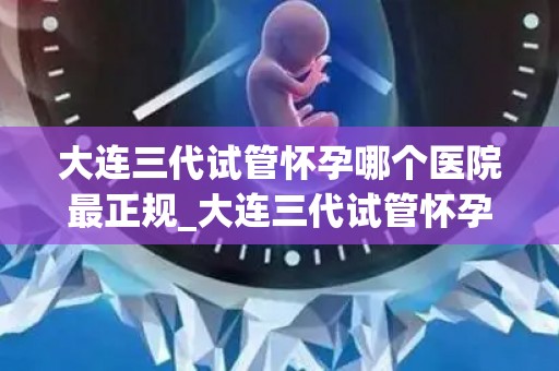 大连三代试管怀孕哪个医院最正规_大连三代试管怀孕，哪家医院更正规？