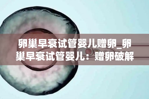 卵巢早衰试管婴儿赠卵_卵巢早衰试管婴儿：赠卵破解生育难题