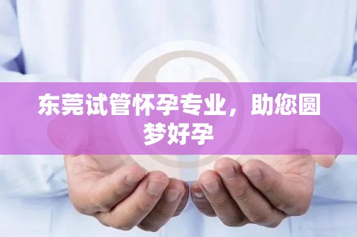 东莞试管怀孕专业，助您圆梦好孕