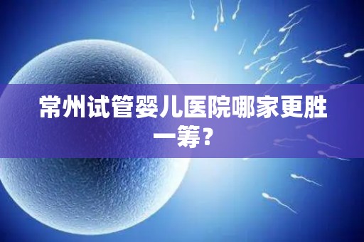 常州试管婴儿医院哪家更胜一筹？