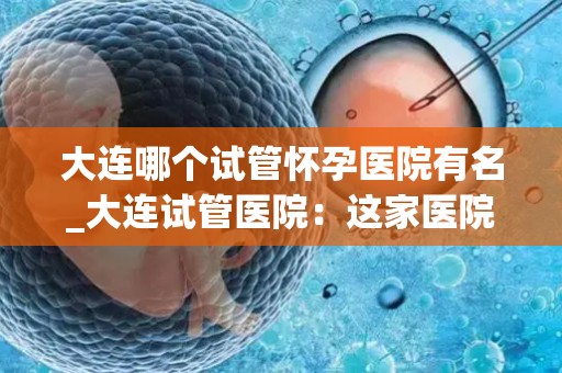 大连哪个试管怀孕医院有名_大连试管医院：这家医院孕育奇迹，口碑爆棚
