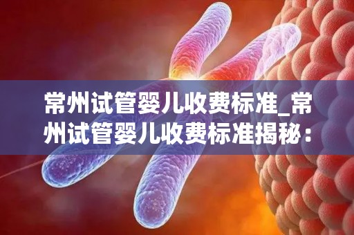 常州试管婴儿收费标准_常州试管婴儿收费标准揭秘：价格透明化引关注