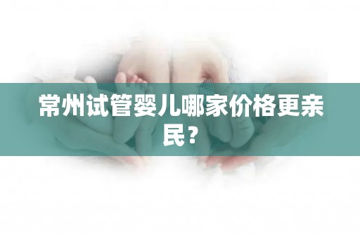 常州试管婴儿哪家价格更亲民？