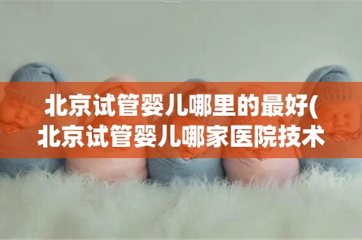 北京试管婴儿哪里的最好(北京试管婴儿哪家医院技术最尖端？)