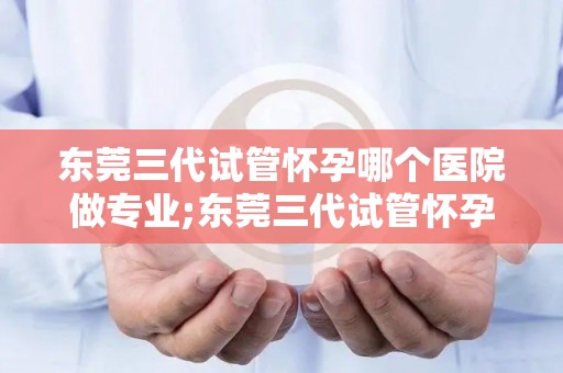 东莞三代试管怀孕哪个医院做专业;东莞三代试管怀孕，哪家医院更专业？